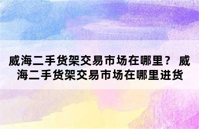 威海二手货架交易市场在哪里？ 威海二手货架交易市场在哪里进货